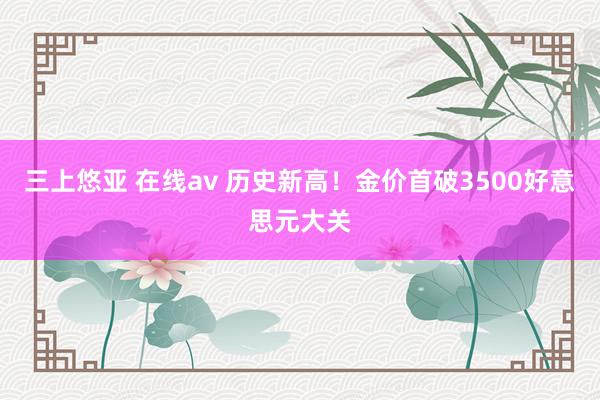 三上悠亚 在线av 历史新高！金价首破3500好意思元大关