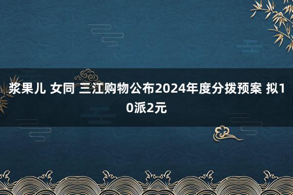 浆果儿 女同 三江购物公布2024年度分拨预案 拟10派2元