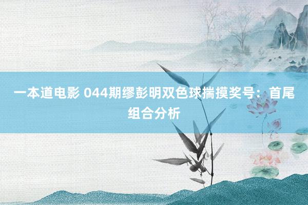 一本道电影 044期缪彭明双色球揣摸奖号：首尾组合分析
